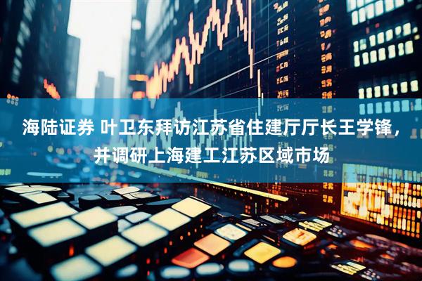 海陆证券 叶卫东拜访江苏省住建厅厅长王学锋，并调研上海建工江苏区域市场